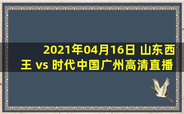 2021年04月16日 山东西王 vs 时代中国广州高清直播